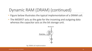 Dynamic RAM (DRAM) (continued)
• Figure below illustrates the typical implementation of a DRAM cell.
• The MOSFET acts as the gate for the incoming and outgoing data
whereas the capacitor acts as the bit storage unit.
Fig: DRAM cell implementation
62
Shrishail Bhat, Dept. of ECE, AITM Bhatkal
 