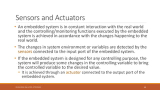 Sensors and Actuators
• An embedded system is in constant interaction with the real world
and the controlling/monitoring functions executed by the embedded
system is achieved in accordance with the changes happening to the
real world.
• The changes in system environment or variables are detected by the
sensors connected to the input port of the embedded system.
• If the embedded system is designed for any controlling purpose, the
system will produce some changes in the controlling variable to bring
the controlled variable to the desired value.
• It is achieved through an actuator connected to the output port of the
embedded system.
66
Shrishail Bhat, Dept. of ECE, AITM Bhatkal
 