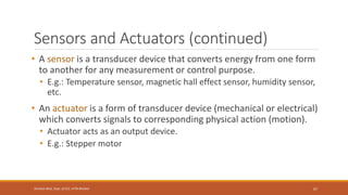 Sensors and Actuators (continued)
• A sensor is a transducer device that converts energy from one form
to another for any measurement or control purpose.
• E.g.: Temperature sensor, magnetic hall effect sensor, humidity sensor,
etc.
• An actuator is a form of transducer device (mechanical or electrical)
which converts signals to corresponding physical action (motion).
• Actuator acts as an output device.
• E.g.: Stepper motor
67
Shrishail Bhat, Dept. of ECE, AITM Bhatkal
 