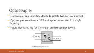 Optocoupler
• Optocoupler is a solid state device to isolate two parts of a circuit.
• Optocoupler combines an LED and a photo-transistor in a single
housing.
• Figure illustrates the functioning of an optocoupler device.
Fig: An optocoupler device
68
Shrishail Bhat, Dept. of ECE, AITM Bhatkal
 