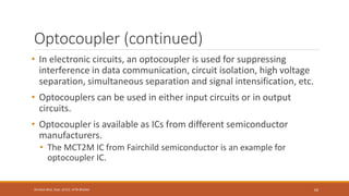 Optocoupler (continued)
• In electronic circuits, an optocoupler is used for suppressing
interference in data communication, circuit isolation, high voltage
separation, simultaneous separation and signal intensification, etc.
• Optocouplers can be used in either input circuits or in output
circuits.
• Optocoupler is available as ICs from different semiconductor
manufacturers.
• The MCT2M IC from Fairchild semiconductor is an example for
optocoupler IC.
69
Shrishail Bhat, Dept. of ECE, AITM Bhatkal
 