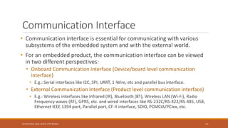 Communication Interface
• Communication interface is essential for communicating with various
subsystems of the embedded system and with the external world.
• For an embedded product, the communication interface can be viewed
in two different perspectives:
• Onboard Communication Interface (Device/board level communication
interface)
• E.g.: Serial interfaces like I2C, SPI, UART, 1-Wire, etc and parallel bus interface.
• External Communication Interface (Product level communication interface)
• E.g.: Wireless interfaces like Infrared (IR), Bluetooth (BT), Wireless LAN (Wi-Fi), Radio
Frequency waves (RF), GPRS, etc. and wired interfaces like RS-232C/RS-422/RS-485, USB,
Ethernet IEEE 1394 port, Parallel port, CF-II interface, SDIO, PCMCIA/PCIex, etc.
72
Shrishail Bhat, Dept. of ECE, AITM Bhatkal
 