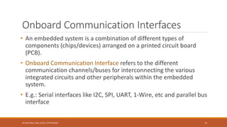 Onboard Communication Interfaces
• An embedded system is a combination of different types of
components (chips/devices) arranged on a printed circuit board
(PCB).
• Onboard Communication Interface refers to the different
communication channels/buses for interconnecting the various
integrated circuits and other peripherals within the embedded
system.
• E.g.: Serial interfaces like I2C, SPI, UART, 1-Wire, etc and parallel bus
interface
73
Shrishail Bhat, Dept. of ECE, AITM Bhatkal
 