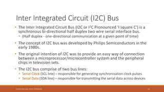 Inter Integrated Circuit (I2C) Bus
• The Inter Integrated Circuit Bus (I2C or I2C Pronounced 'I square C') is a
synchronous bi-directional half duplex two wire serial interface bus.
• (Half duplex - one-directional communication at a given point of time)
• The concept of I2C bus was developed by Philips Semiconductors in the
early 1980s.
• The original intention of I2C was to provide an easy way of connection
between a microprocessor/microcontroller system and the peripheral
chips in television sets.
• The I2C bus comprise of two bus lines:
• Serial Clock (SCL line) – responsible for generating synchronisation clock pulses
• Serial Data (SDA line) – responsible for transmitting the serial data across devices
74
Shrishail Bhat, Dept. of ECE, AITM Bhatkal
 