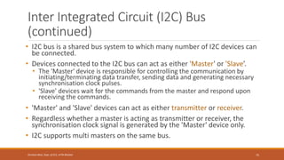 Inter Integrated Circuit (I2C) Bus
(continued)
• I2C bus is a shared bus system to which many number of I2C devices can
be connected.
• Devices connected to the I2C bus can act as either 'Master' or 'Slave’.
• The 'Master' device is responsible for controlling the communication by
initiating/terminating data transfer, sending data and generating necessary
synchronisation clock pulses.
• 'Slave' devices wait for the commands from the master and respond upon
receiving the commands.
• 'Master' and 'Slave' devices can act as either transmitter or receiver.
• Regardless whether a master is acting as transmitter or receiver, the
synchronisation clock signal is generated by the 'Master' device only.
• I2C supports multi masters on the same bus.
75
Shrishail Bhat, Dept. of ECE, AITM Bhatkal
 