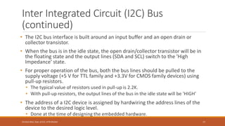Inter Integrated Circuit (I2C) Bus
(continued)
• The I2C bus interface is built around an input buffer and an open drain or
collector transistor.
• When the bus is in the idle state, the open drain/collector transistor will be in
the floating state and the output lines (SDA and SCL) switch to the 'High
Impedance' state.
• For proper operation of the bus, both the bus lines should be pulled to the
supply voltage (+5 V for TTL family and +3.3V for CMOS family devices) using
pull-up resistors.
• The typical value of resistors used in pull-up is 2.2K.
• With pull-up resistors, the output lines of the bus in the idle state will be 'HIGH'
• The address of a I2C device is assigned by hardwiring the address lines of the
device to the desired logic level.
• Done at the time of designing the embedded hardware.
77
Shrishail Bhat, Dept. of ECE, AITM Bhatkal
 
