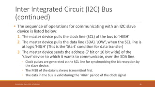Inter Integrated Circuit (I2C) Bus
(continued)
• The sequence of operations for communicating with an I2C slave
device is listed below:
1. The master device pulls the clock line (SCL) of the bus to 'HIGH'
2. The master device pulls the data line (SDA) 'LOW', when the SCL line is
at logic 'HIGH' (This is the 'Start' condition for data transfer)
3. The master device sends the address (7 bit or 10 bit wide) of the
'slave' device to which it wants to communicate, over the SDA line.
◦ Clock pulses are generated at the SCL line for synchronising the bit reception by
the slave device.
◦ The MSB of the data is always transmitted first.
◦ The data in the bus is valid during the 'HIGH' period of the clock signal
78
Shrishail Bhat, Dept. of ECE, AITM Bhatkal
 