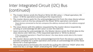 Inter Integrated Circuit (I2C) Bus
(continued)
4. The master device sends the Read or Write bit (Bit value = 1 Read operation; Bit
value = 0 Write operation) according to the requirement
5. The master device waits for the acknowledgement bit from the slave device whose
address is sent on the bus along with the Read/ Write operation command.
◦ Slave devices connected to the bus compares the address received with the address assigned
to them
6. The slave device with the address requested by the master device responds by
sending an acknowledge bit (Bit value 1) over the SDA line
7. Upon receiving the acknowledge bit, the Master device sends the 8 bit data to the
slave device over SDA line, if the requested operation is 'Write to device’.
◦ If the requested operation is 'Read from device', the slave device sends data to the master
over the SDA line
8. The master device waits for the acknowledgement bit from the device upon byte
transfer complete for a write operation and sends an acknowledge bit to the Slave
device for a read operation
9. The master device terminates the transfer by pulling the SDA line 'HIGH' when the
clock line SCL is at logic 'HIGH' (Indicating the 'STOP' condition)
79
Shrishail Bhat, Dept. of ECE, AITM Bhatkal
 