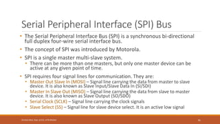 Serial Peripheral Interface (SPI) Bus
• The Serial Peripheral Interface Bus (SPI) is a synchronous bi-directional
full duplex four-wire serial interface bus.
• The concept of SPI was introduced by Motorola.
• SPI is a single master multi-slave system.
• There can be more than one masters, but only one master device can be
active at any given point of time.
• SPI requires four signal lines for communication. They are:
• Master Out Slave In (MOSI) – Signal line carrying the data from master to slave
device. It is also known as Slave Input/SIave Data In (SI/SDI)
• Master In Slave Out (MISO) – Signal line carrying the data from slave to master
device. It is also known as Slave Output (SO/SDO)
• Serial Clock (SCLK) – Signal line carrying the clock signals
• Slave Select (SS) – Signal line for slave device select. It is an active low signal
81
Shrishail Bhat, Dept. of ECE, AITM Bhatkal
 