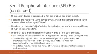 Serial Peripheral Interface (SPI) Bus
(continued)
• The master device is responsible for generating the clock signal.
• It selects the required slave device by asserting the corresponding slave
device's slave select signal 'LOW’.
• The data out line (MISO) of all the slave devices when not selected floats
at high impedance state.
• The serial data transmission through SPI bus is fully configurable.
• SPI devices contain a certain set of registers for holding these configurations.
• The control register holds the various configuration parameters like
master/slave selection for the device, baud rate selection for
communication, clock signal control, etc.
• The status register holds the status of various conditions for transmission
and reception.
83
Shrishail Bhat, Dept. of ECE, AITM Bhatkal
 