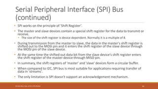 Serial Peripheral Interface (SPI) Bus
(continued)
• SPI works on the principle of 'Shift Register’.
• The master and slave devices contain a special shift register for the data to transmit or
receive.
• The size of the shift register is device dependent. Normally it is a multiple of 8.
• During transmission from the master to slave, the data in the master's shift register is
shifted out to the MOSI pin and it enters the shift register of the slave device through
the MOSI pin of the slave device.
• At the same time the shifted out data bit from the slave device's shift register enters
the shift register of the master device through MISO pin.
• In summary, the shift registers of 'master' and 'slave' devices form a circular buffer.
• When compared to I2C, SPI bus is most suitable for applications requiring transfer of
data in 'streams'.
• The only limitation is SPI doesn't support an acknowledgement mechanism.
84
Shrishail Bhat, Dept. of ECE, AITM Bhatkal
 