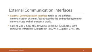 External Communication Interfaces
• External Communication Interface refers to the different
communication channels/buses used by the embedded system to
communicate with the external world.
• E.g.: RS-232 C & RS-485, Universal Serial Bus (USB), IEEE 1394
(Firewire), Infrared (IR), Bluetooth (BT), Wi-Fi, ZigBee, GPRS, etc.
85
Shrishail Bhat, Dept. of ECE, AITM Bhatkal
 