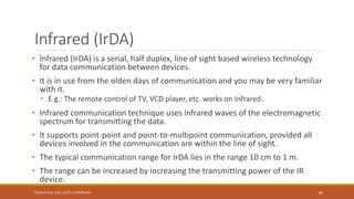 Infrared (IrDA)
• Infrared (IrDA) is a serial, half duplex, line of sight based wireless technology
for data communication between devices.
• It is in use from the olden days of communication and you may be very familiar
with it.
• E.g.: The remote control of TV, VCD player, etc. works on Infrared.
• Infrared communication technique uses infrared waves of the electromagnetic
spectrum for transmitting the data.
• It supports point-point and point-to-multipoint communication, provided all
devices involved in the communication are within the line of sight.
• The typical communication range for IrDA lies in the range 10 cm to 1 m.
• The range can be increased by increasing the transmitting power of the IR
device.
86
Shrishail Bhat, Dept. of ECE, AITM Bhatkal
 
