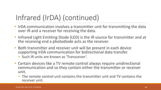 Infrared (IrDA) (continued)
• IrDA communication involves a transmitter unit for transmitting the data
over IR and a receiver for receiving the data.
• Infrared Light Emitting Diode (LED) is the IR source for transmitter and at
the receiving end a photodiode acts as the receiver.
• Both transmitter and receiver unit will be present in each device
supporting IrDA communication for bidirectional data transfer.
• Such IR units are known as 'Transceiver’.
• Certain devices like a TV remote control always require unidirectional
communication and so they contain either the transmitter or receiver
unit.
• The remote control unit contains the transmitter unit and TV contains the
receiver unit.
88
Shrishail Bhat, Dept. of ECE, AITM Bhatkal
 