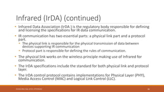 Infrared (IrDA) (continued)
• Infrared Data Association (IrDA ) is the regulatory body responsible for defining
and licensing the specifications for IR data communication.
• IR communication has two essential parts: a physical link part and a protocol
part.
• The physical link is responsible for the physical transmission of data between
devices supporting IR communication
• Protocol part is responsible for defining the rules of communication.
• The physical link works on the wireless principle making use of Infrared for
communication.
• The IrDA specifications include the standard for both physical link and protocol
layer.
• The IrDA control protocol contains implementations for Physical Layer (PHY),
Media Access Control (MAC) and Logical Link Control (LLC).
89
Shrishail Bhat, Dept. of ECE, AITM Bhatkal
 