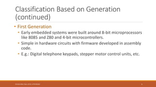 Classification Based on Generation
(continued)
• First Generation
• Early embedded systems were built around 8-bit microprocessors
like 8085 and Z80 and 4-bit microcontrollers.
• Simple in hardware circuits with firmware developed in assembly
code.
• E.g.: Digital telephone keypads, stepper motor control units, etc.
9
Shrishail Bhat, Dept. of ECE, AITM Bhatkal
 