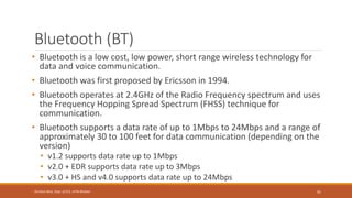 Bluetooth (BT)
• Bluetooth is a low cost, low power, short range wireless technology for
data and voice communication.
• Bluetooth was first proposed by Ericsson in 1994.
• Bluetooth operates at 2.4GHz of the Radio Frequency spectrum and uses
the Frequency Hopping Spread Spectrum (FHSS) technique for
communication.
• Bluetooth supports a data rate of up to 1Mbps to 24Mbps and a range of
approximately 30 to 100 feet for data communication (depending on the
version)
• v1.2 supports data rate up to 1Mbps
• v2.0 + EDR supports data rate up to 3Mbps
• v3.0 + HS and v4.0 supports data rate up to 24Mbps
91
Shrishail Bhat, Dept. of ECE, AITM Bhatkal
 