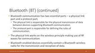 Bluetooth (BT) (continued)
• Bluetooth communication has two essential parts – a physical link
part and a protocol part.
• The physical link is responsible for the physical transmission of data
between devices supporting Bluetooth communication
• The protocol part is responsible for defining the rules of
communication.
• The physical link works on the wireless principle making use of RF
waves for communication.
• Bluetooth enabled devices essentially contain a Bluetooth wireless
radio for the transmission and reception of data.
92
Shrishail Bhat, Dept. of ECE, AITM Bhatkal
 