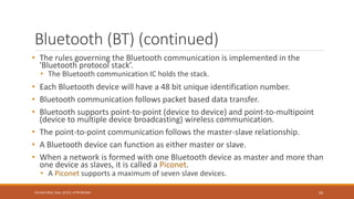Bluetooth (BT) (continued)
• The rules governing the Bluetooth communication is implemented in the
'Bluetooth protocol stack’.
• The Bluetooth communication IC holds the stack.
• Each Bluetooth device will have a 48 bit unique identification number.
• Bluetooth communication follows packet based data transfer.
• Bluetooth supports point-to-point (device to device) and point-to-multipoint
(device to multiple device broadcasting) wireless communication.
• The point-to-point communication follows the master-slave relationship.
• A Bluetooth device can function as either master or slave.
• When a network is formed with one Bluetooth device as master and more than
one device as slaves, it is called a Piconet.
• A Piconet supports a maximum of seven slave devices.
93
Shrishail Bhat, Dept. of ECE, AITM Bhatkal
 