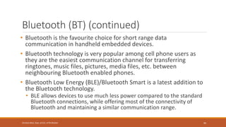 Bluetooth (BT) (continued)
• Bluetooth is the favourite choice for short range data
communication in handheld embedded devices.
• Bluetooth technology is very popular among cell phone users as
they are the easiest communication channel for transferring
ringtones, music files, pictures, media files, etc. between
neighbouring Bluetooth enabled phones.
• Bluetooth Low Energy (BLE)/Bluetooth Smart is a latest addition to
the Bluetooth technology.
• BLE allows devices to use much less power compared to the standard
Bluetooth connections, while offering most of the connectivity of
Bluetooth and maintaining a similar communication range.
94
Shrishail Bhat, Dept. of ECE, AITM Bhatkal
 