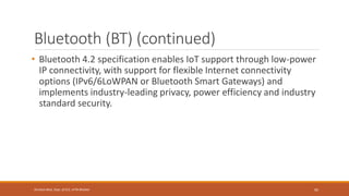 Bluetooth (BT) (continued)
• Bluetooth 4.2 specification enables IoT support through low-power
IP connectivity, with support for flexible Internet connectivity
options (IPv6/6LoWPAN or Bluetooth Smart Gateways) and
implements industry-leading privacy, power efficiency and industry
standard security.
95
Shrishail Bhat, Dept. of ECE, AITM Bhatkal
 