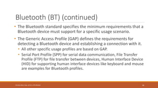 Bluetooth (BT) (continued)
• The Bluetooth standard specifies the minimum requirements that a
Bluetooth device must support for a specific usage scenario.
• The Generic Access Profile (GAP) defines the requirements for
detecting a Bluetooth device and establishing a connection with it.
• All other specific usage profiles are based on GAP.
• Serial Port Profile (SPP) for serial data communication, File Transfer
Profile (FTP) for file transfer between devices, Human Interface Device
(HID) for supporting human interface devices like keyboard and mouse
are examples for Bluetooth profiles.
96
Shrishail Bhat, Dept. of ECE, AITM Bhatkal
 