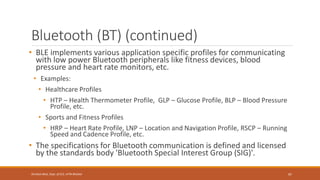 Bluetooth (BT) (continued)
• BLE implements various application specific profiles for communicating
with low power Bluetooth peripherals like fitness devices, blood
pressure and heart rate monitors, etc.
• Examples:
• Healthcare Profiles
• HTP – Health Thermometer Profile, GLP – Glucose Profile, BLP – Blood Pressure
Profile, etc.
• Sports and Fitness Profiles
• HRP – Heart Rate Profile, LNP – Location and Navigation Profile, RSCP – Running
Speed and Cadence Profile, etc.
• The specifications for Bluetooth communication is defined and licensed
by the standards body 'Bluetooth Special Interest Group (SIG)'.
97
Shrishail Bhat, Dept. of ECE, AITM Bhatkal
 