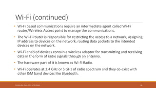 Wi-Fi (continued)
• Wi-Fi based communications require an intermediate agent called Wi-Fi
router/Wireless Access point to manage the communications.
• The Wi-Fi router is responsible for restricting the access to a network, assigning
IP address to devices on the network, routing data packets to the intended
devices on the network.
• Wi-Fi enabled devices contain a wireless adaptor for transmitting and receiving
data in the form of radio signals through an antenna.
• The hardware part of it is known as Wi-Fi Radio.
• Wi-Fi operates at 2.4 GHz or 5 GHz of radio spectrum and they co-exist with
other ISM band devices like Bluetooth.
99
Shrishail Bhat, Dept. of ECE, AITM Bhatkal
 