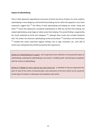 11
Impact of cyberbullying
There is little agreement regarding the seriousness of these two forms of abuse. For some students,
cyberbullying is more dangerous and harmful than bullying, but for others the opposite is true. Some
researchers suggest that [27]
the effects of both cyberbullying and bullying are similar. Slonje and
Smith [44]
found that adolescents considered cyberbullying via SMS less harmful than bullying, but
viewed cyberbullying using images or videos worse than bullying. This second finding is supported by
the results published by Smith and colleagues [20]
, although these results also included telephone
calls. The studies into Chatroom cyberbullying carried out by Katzer [51]
and Katzer and Fetchenhauer
[52]
showed that victims expressed negative feelings such as rage, frustration, etc., with 10% of
victims even stating that they still felt stressed by their experiences.
Activity 3.6 ‘Cyberbullying isn’t a game’ aims to generate some reflection on the potential impact of
cyberbullying, realising that cyberbullying is not merely "a childish prank" and learning to empathize
with the victims of cyberbullying
Activity 3.7 ‘Maybe it’s only a Joke for you, but it hurts me’ is intended to help you appreciate the
point of view of the victims of practical jokes, raise awareness of the harm which can be caused by
certain types of conduct in cyberspace and empathize with victims.
 
