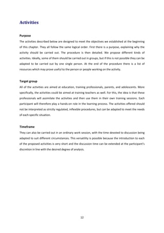 12
Activities
Purpose
The activities described below are designed to meet the objectives we established at the beginning
of this chapter. They all follow the same logical order. First there is a purpose, explaining why the
activity should be carried out. The procedure is then detailed. We propose different kinds of
activities. Ideally, some of them should be carried out in groups, but if this is not possible they can be
adapted to be carried out by one single person. At the end of the procedure there is a list of
resources which may prove useful to the person or people working on the activity.
Target group
All of the activities are aimed at education, training professionals, parents, and adolescents. More
specifically, the activities could be aimed at training teachers as well. For this, the idea is that these
professionals will assimilate the activities and then use them in their own training sessions. Each
participant will therefore play a hands-on role in the learning process. The activities offered should
not be interpreted as strictly regulated, inflexible procedures, but can be adapted to meet the needs
of each specific situation.
Timeframe
They can also be carried out in an ordinary work session, with the time devoted to discussion being
adapted to suit different circumstances. This versatility is possible because the introduction to each
of the proposed activities is very short and the discussion time can be extended at the participant’s
discretion in line with the desired degree of analysis.
 