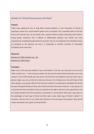 15
Activity 3.2 ‘Virtual friend versus real friend’
Purpose
Today many adolescents like to brag about having hundreds or even thousands of friends in
cyberspace, above all in social network spaces such as Facebook. This is possible thanks to the fact
that via the Internet you can be friends with a person without actually interacting with him/her.
Young people sometimes find it difficult to differentiate between true friends and mere
acquaintances contacted through electronic channels. We are not saying that true friendship cannot
be cultivated on the Internet, but that it is impossible to maintain hundreds of meaningful
friendships at the same time.
Resources
Resource 3.2 ‘With a friend I can… list’
Resource 3.3 ‘John's story’
Procedure
Make a list of the personal qualities of your real friends. To do this, you may want to use the list
“With a friend I can…” in the resources section. Do the same for those friends with whom your only
contact is via ICTs (the friends you have met on the Internet or by telephone, but have never met in
person). Again, you can use the list to help you (resource 3.2). Compare your lists with those of the
other people in your group. Which of the two lists is better for maintaining a friendship? We should
be aware that good friends are those who tend be at hand at the worst moments. In your group, try
to describe the kinds of problems that you would like to be able to talk over with a good friend. And
then decide whether that friend would be a real friend or a virtual friend. Then start a discussion on
the advantages of each type of friend and then take a vote: which type of friend is better? To
conclude, read the story of our friend John (resource 3.3) and answer this question: Why should
certain information not is given to virtual friends?
 