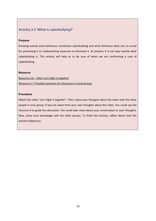 16
Activity 3.3 ‘What is cyberbullying?’
Purpose
Knowing exactly what behaviour constitutes cyberbullying and what behaviour does not, is crucial
for preventing it or implementing measures to eliminate it. At present, it is not clear exactly what
cyberbullying is. This activity will help us to be sure of when we are confronting a case of
cyberbullying.
Resource
Resource 3.6 - Video ‘Let's fight it together’
Resource 3.7 ‘Possible questions for discussion in small groups’
Procedure
Watch the video “Let's fight it together”. Then, share your thoughts about the video with the other
people in your group. If you are alone form your own thoughts about the video. You could use the
resource 6 to guide the discussion. You could take notes about your conversation or your thoughts.
Now, share your knowledge with the other groups. To finish this activity, reflect about how this
activity helped you.
 