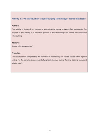 18
Activity 3.5 ‘An introduction to cyberbullying terminology - Name that tactic’
Purpose
This activity is designed for a group of approximately twenty to twenty-five participants. The
purpose of the activity is to introduce parents to the terminology and tactics associated with
cyberbullying.
Resource
Resource 3.8 ‘Answer sheet’
Procedure
This activity can be completed by the individual or alternatively can also be tackled within a group
setting. For the scenarios below, which bullying tactic (posing, outing, flaming, bashing, exclusion)
is being used?:
 