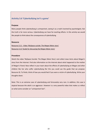 19
Activity 3.6 ‘Cyberbullying isn’t a game’
Purpose
Many people think cyberbullying is unimportant, seeing it as a myth invented by psychologists. But
the truth is far more serious. Cyberbullying can have far-reaching effects. In this activity we would
like people to think about the consequences of cyberbullying.
Resource
Resource 3.11 - Video ‘MySpace suicide: The Megan Meier story’
Resource 3.12 ‘Guide for discussing the Megan Meier story’
Procedure
Watch the video ‘MySpace Suicide: The Megan Meier Story’ and collect news items about Megan’s
story from the Internet. Find also information on the Internet about what happened to the mother
of Megan’s friend. Now reflect in your team about the effects of cyberbullying on Megan and other
children like her who suffer cyberbullying (for this you could use the guide that we propose:
Resource 9). To finish, think of how you would feel if you were a victim of cyberbullying. Write your
thoughts down.
Note: This is an extreme case of cyberbullying and fortunately very rare. In addition, this case is
atypical because the adult is an aggressor. However is a very powerful video that makes us reflect
on what some consider an "unimportant fact".
 