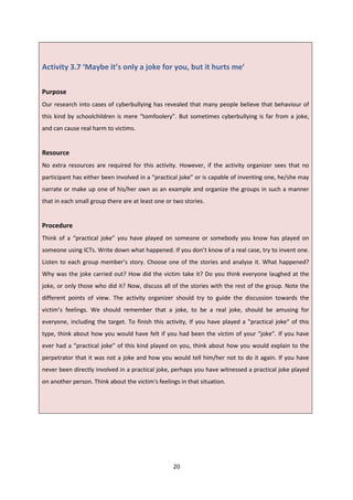 20
Activity 3.7 ‘Maybe it’s only a joke for you, but it hurts me’
Purpose
Our research into cases of cyberbullying has revealed that many people believe that behaviour of
this kind by schoolchildren is mere “tomfoolery”. But sometimes cyberbullying is far from a joke,
and can cause real harm to victims.
Resource
No extra resources are required for this activity. However, if the activity organizer sees that no
participant has either been involved in a “practical joke” or is capable of inventing one, he/she may
narrate or make up one of his/her own as an example and organize the groups in such a manner
that in each small group there are at least one or two stories.
Procedure
Think of a “practical joke” you have played on someone or somebody you know has played on
someone using ICTs. Write down what happened. If you don’t know of a real case, try to invent one.
Listen to each group member’s story. Choose one of the stories and analyse it. What happened?
Why was the joke carried out? How did the victim take it? Do you think everyone laughed at the
joke, or only those who did it? Now, discuss all of the stories with the rest of the group. Note the
different points of view. The activity organizer should try to guide the discussion towards the
victim’s feelings. We should remember that a joke, to be a real joke, should be amusing for
everyone, including the target. To finish this activity, If you have played a "practical joke" of this
type, think about how you would have felt if you had been the victim of your “joke”. If you have
ever had a “practical joke” of this kind played on you, think about how you would explain to the
perpetrator that it was not a joke and how you would tell him/her not to do it again. If you have
never been directly involved in a practical joke, perhaps you have witnessed a practical joke played
on another person. Think about the victim's feelings in that situation.
 