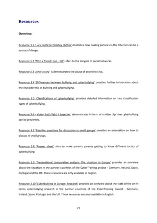 21
Resources
Overview:
Resource 3.1 ‘Lucy posts her holiday photos’ illustrates how posting pictures in the Internet can be a
source of danger.
Resource 3.2 ‘With a friend I can… list’ refers to the dangers of social networks.
Resource 3.3 ‘John's story’ is demonstrates the abuse of an online chat.
Resource 3.4 ‘Differences between bullying and cyberbullying’ provides further information about
the characteristic of bullying and cyberbullying.
Resource 3.5 ‘Classifications of cyberbullying’ provides detailed information on two classification
types of cyberbullying.
Resource 3.6 - Video ‘Let’s fight it together’ demonstrates in form of a video clip how cyberbullying
can be prevented.
Resource 3.7 ‘Possible questions for discussion in small groups’ provides an orientation on how to
discuss in small groups.
Resource 3.8 ‘Answer sheet’ aims to make parents parents getting to know different tactics of
cyberbullying.
Resource 3.9 ‘Transnational comparative analysis: The situation in Europe’ provides an overview
about the situation in the partner countries of the CyberTraining project - Germany, Ireland, Spain,
Portugal and the UK. These resources are only available in English.
Resource 3.10 ‘Cyberbullying in Europe: Research’ provides an overview about the state of the art in
terms cyberbullying research in the partner countries of the CyberTraining project - Germany,
Ireland, Spain, Portugal and the UK. These resources are only available in English.
 