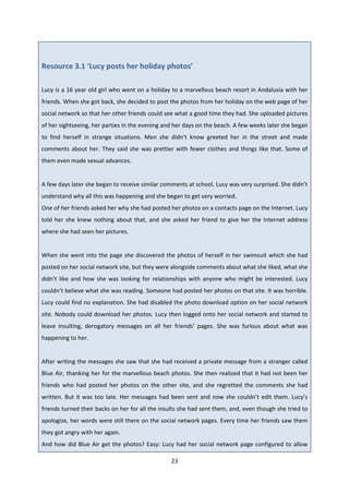 23
Resource 3.1 ‘Lucy posts her holiday photos’
Lucy is a 16 year old girl who went on a holiday to a marvellous beach resort in Andalusia with her
friends. When she got back, she decided to post the photos from her holiday on the web page of her
social network so that her other friends could see what a good time they had. She uploaded pictures
of her sightseeing, her parties in the evening and her days on the beach. A few weeks later she began
to find herself in strange situations. Men she didn’t know greeted her in the street and made
comments about her. They said she was prettier with fewer clothes and things like that. Some of
them even made sexual advances.
A few days later she began to receive similar comments at school. Lucy was very surprised. She didn’t
understand why all this was happening and she began to get very worried.
One of her friends asked her why she had posted her photos on a contacts page on the Internet. Lucy
told her she knew nothing about that, and she asked her friend to give her the Internet address
where she had seen her pictures.
When she went into the page she discovered the photos of herself in her swimsuit which she had
posted on her social network site, but they were alongside comments about what she liked, what she
didn't like and how she was looking for relationships with anyone who might be interested. Lucy
couldn’t believe what she was reading. Someone had posted her photos on that site. It was horrible.
Lucy could find no explanation. She had disabled the photo download option on her social network
site. Nobody could download her photos. Lucy then logged onto her social network and started to
leave insulting, derogatory messages on all her friends’ pages. She was furious about what was
happening to her.
After writing the messages she saw that she had received a private message from a stranger called
Blue Air, thanking her for the marvellous beach photos. She then realized that it had not been her
friends who had posted her photos on the other site, and she regretted the comments she had
written. But it was too late. Her messages had been sent and now she couldn’t edit them. Lucy’s
friends turned their backs on her for all the insults she had sent them, and, even though she tried to
apologize, her words were still there on the social network pages. Every time her friends saw them
they got angry with her again.
And how did Blue Air get the photos? Easy: Lucy had her social network page configured to allow
 