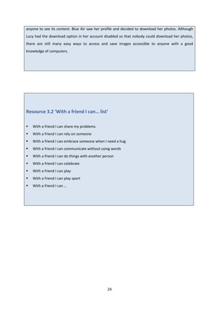 24
anyone to see its content. Blue Air saw her profile and decided to download her photos. Although
Lucy had the download option in her account disabled so that nobody could download her photos,
there are still many easy ways to access and save images accessible to anyone with a good
knowledge of computers.
Resource 3.2 ‘With a friend I can… list’
With a friend I can share my problems
With a friend I can rely on someone
With a friend I can embrace someone when I need a hug
With a friend I can communicate without using words
With a friend I can do things with another person
With a friend I can celebrate
With a friend I can play
With a friend I can play sport
With a friend I can …
 
