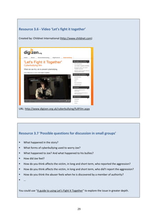 29
Resource 3.6 - Video ‘Let’s fight it together’
Created by: Childnet International (http://www.childnet.com)
URL: http://www.digizen.org.uk/cyberbullying/fullFilm.aspx
Resource 3.7 ‘Possible questions for discussion in small groups’
What happened in the story?
What forms of cyberbullying used to worry Joe?
What happened to Joe? And what happened to his bullies?
How did Joe feel?
How do you think affects the victim, in long and short term, who reported the aggression?
How do you think affects the victim, in long and short term, who did’t report the aggression?
How do you think the abuser feels when he is discovered by a member of authority?
...
You could use “A guide to using Let’s Fight It Together” to explore the issue in greater depth.
 