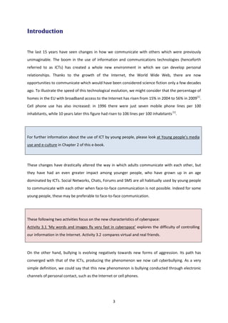 3
Introduction
The last 15 years have seen changes in how we communicate with others which were previously
unimaginable. The boom in the use of information and communications technologies (henceforth
referred to as ICTs) has created a whole new environment in which we can develop personal
relationships. Thanks to the growth of the Internet, the World Wide Web, there are now
opportunities to communicate which would have been considered science fiction only a few decades
ago. To illustrate the speed of this technological evolution, we might consider that the percentage of
homes in the EU with broadband access to the Internet has risen from 15% in 2004 to 56% in 2009[1]
.
Cell phone use has also increased: in 1996 there were just seven mobile phone lines per 100
inhabitants, while 10 years later this figure had risen to 106 lines per 100 inhabitants[1]
.
For further information about the use of ICT by young people, please look at Young people’s media
use and e-culture in Chapter 2 of this e-book.
These changes have drastically altered the way in which adults communicate with each other, but
they have had an even greater impact among younger people, who have grown up in an age
dominated by ICTs. Social Networks, Chats, Forums and SMS are all habitually used by young people
to communicate with each other when face-to-face communication is not possible. Indeed for some
young people, these may be preferable to face-to-face communication.
These following two activities focus on the new characteristics of cyberspace:
Activity 3.1 ‘My words and images fly very fast in cyberspace’ explores the difficulty of controlling
our information in the Internet. Activity 3.2 compares virtual and real friends.
On the other hand, bullying is evolving negatively towards new forms of aggression. Its path has
converged with that of the ICTs, producing the phenomenon we now call cyberbullying. As a very
simple definition, we could say that this new phenomenon is bullying conducted through electronic
channels of personal contact, such as the Internet or cell phones.
 