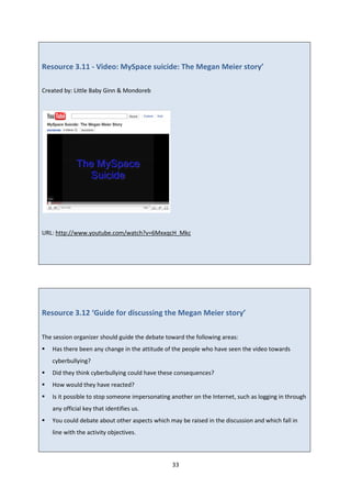 33
Resource 3.11 - Video: MySpace suicide: The Megan Meier story’
Created by: Little Baby Ginn & Mondoreb
URL: http://www.youtube.com/watch?v=6MxxqcH_Mkc
Resource 3.12 ‘Guide for discussing the Megan Meier story’
The session organizer should guide the debate toward the following areas:
Has there been any change in the attitude of the people who have seen the video towards
cyberbullying?
Did they think cyberbullying could have these consequences?
How would they have reacted?
Is it possible to stop someone impersonating another on the Internet, such as logging in through
any official key that identifies us.
You could debate about other aspects which may be raised in the discussion and which fall in
line with the activity objectives.
 