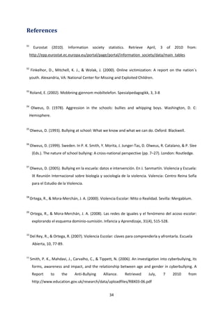 34
References
01
Eurostat (2010). Information society statistics. Retrieve April, 3 of 2010 from:
http://epp.eurostat.ec.europa.eu/portal/page/portal/information_society/data/main_tables
02
Finkelhor, D., Mitchell, K. J., & Wolak, J. (2000). Online victimization: A report on the nation´s
youth. Alexandria, VA: National Center for Missing and Exploited Children.
03
Roland, E. (2002). Mobbning gjennom mobiltelefon. Spesialpedagogikk, 3, 3-8
04
Olweus, D. (1978). Aggression in the schools: bullies and whipping boys. Washington, D. C:
Hemisphere.
05
Olweus, D. (1993). Bullying at school: What we know and what we can do. Oxford: Blackwell.
06
Olweus, D. (1999). Sweden. In P. K. Smith, Y. Morita, J. Junger-Tas, D. Olweus, R. Catalano, & P. Slee
(Eds.). The nature of school bullying: A cross-national perspective (pp. 7–27). London: Routledge.
07
Olweus, D. (2005). Bullying en la escuela: datos e intervención. En J. Sanmartín. Violencia y Escuela:
IX Reunión Internacional sobre biología y sociología de la violencia. Valencia: Centro Reina Sofía
para el Estudio de la Violencia.
08
Ortega, R., & Mora-Merchán, J. A. (2000). Violencia Escolar: Mito o Realidad. Sevilla: Mergablum.
09
Ortega, R., & Mora-Merchán, J. A. (2008). Las redes de iguales y el fenómeno del acoso escolar:
explorando el esquema dominio-sumisión. Infancia y Aprendizaje, 31(4), 515-528.
10
Del Rey, R., & Ortega, R. (2007). Violencia Escolar: claves para comprenderla y afrontarla. Escuela
Abierta, 10, 77-89.
11
Smith, P. K., Mahdavi, J., Carvalho, C., & Tippett, N. (2006). An investigation into cyberbullying, its
forms, awareness and impact, and the relationship between age and gender in cyberbullying. A
Report to the Anti-Bullying Alliance. Retrieved July, 7 2010 from
http://www.education.gov.uk/research/data/uploadfiles/RBX03-06.pdf
 