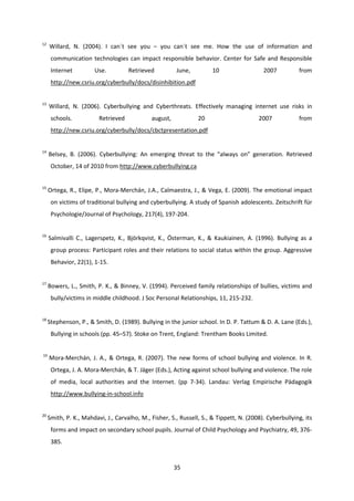 35
12
Willard, N. (2004). I can´t see you – you can´t see me. How the use of information and
communication technologies can impact responsible behavior. Center for Safe and Responsible
Internet Use. Retrieved June, 10 2007 from
http://new.csriu.org/cyberbully/docs/disinhibition.pdf
13
Willard, N. (2006). Cyberbullying and Cyberthreats. Effectively managing internet use risks in
schools. Retrieved august, 20 2007 from
http://new.csriu.org/cyberbully/docs/cbctpresentation.pdf
14
Belsey, B. (2006). Cyberbullying: An emerging threat to the “always on” generation. Retrieved
October, 14 of 2010 from http://www.cyberbullying.ca
15
Ortega, R., Elipe, P., Mora-Merchán, J.A., Calmaestra, J., & Vega, E. (2009). The emotional impact
on victims of traditional bullying and cyberbullying. A study of Spanish adolescents. Zeitschrift für
Psychologie/Journal of Psychology, 217(4), 197-204.
16
Salmivalli C., Lagerspetz, K., Björkqvist, K., Österman, K., & Kaukiainen, A. (1996). Bullying as a
group process: Participant roles and their relations to social status within the group. Aggressive
Behavior, 22(1), 1-15.
17
Bowers, L., Smith, P. K., & Binney, V. (1994). Perceived family relationships of bullies, victims and
bully/victims in middle childhood. J Soc Personal Relationships, 11, 215-232.
18
Stephenson, P., & Smith, D. (1989). Bullying in the junior school. In D. P. Tattum & D. A. Lane (Eds.),
Bullying in schools (pp. 45–57). Stoke on Trent, England: Trentham Books Limited.
19
Mora-Merchán, J. A., & Ortega, R. (2007). The new forms of school bullying and violence. In R.
Ortega, J. A. Mora-Merchán, & T. Jäger (Eds.), Acting against school bullying and violence. The role
of media, local authorities and the Internet. (pp 7-34). Landau: Verlag Empirische Pädagogik
http://www.bullying-in-school.info
20
Smith, P. K., Mahdavi, J., Carvalho, M., Fisher, S., Russell, S., & Tippett, N. (2008). Cyberbullying, its
forms and impact on secondary school pupils. Journal of Child Psychology and Psychiatry, 49, 376-
385.
 