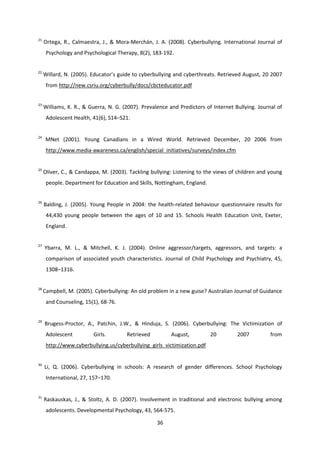 36
21
Ortega, R., Calmaestra, J., & Mora-Merchán, J. A. (2008). Cyberbullying. International Journal of
Psychology and Psychological Therapy, 8(2), 183-192.
22
Willard, N. (2005). Educator’s guide to cyberbullying and cyberthreats. Retrieved August, 20 2007
from http://new.csriu.org/cyberbully/docs/cbcteducator.pdf
23
Williams, K. R., & Guerra, N. G. (2007). Prevalence and Predictors of Internet Bullying. Journal of
Adolescent Health, 41(6), S14–S21.
24
MNet (2001). Young Canadians in a Wired World. Retrieved December, 20 2006 from
http://www.media-awareness.ca/english/special_initiatives/surveys/index.cfm
25
Oliver, C., & Candappa, M. (2003). Tackling bullying: Listening to the views of children and young
people. Department for Education and Skills, Nottingham, England.
26
Balding, J. (2005). Young People in 2004: the health-related behaviour questionnaire results for
44,430 young people between the ages of 10 and 15. Schools Health Education Unit, Exeter,
England.
27
Ybarra, M. L., & Mitchell, K. J. (2004). Online aggressor/targets, aggressors, and targets: a
comparison of associated youth characteristics. Journal of Child Psychology and Psychiatry, 45,
1308–1316.
28
Campbell, M. (2005). Cyberbullying: An old problem in a new guise? Australian Journal of Guidance
and Counseling, 15(1), 68-76.
29
Brugess-Proctor, A., Patchin, J.W., & Hinduja, S. (2006). Cyberbullying: The Victimization of
Adolescent Girls. Retrieved August, 20 2007 from
http://www.cyberbullying.us/cyberbullying_girls_victimization.pdf
30
Li, Q. (2006). Cyberbullying in schools: A research of gender differences. School Psychology
International, 27, 157–170.
31
Raskauskas, J., & Stoltz, A. D. (2007). Involvement in traditional and electronic bullying among
adolescents. Developmental Psychology, 43, 564-575.
 
