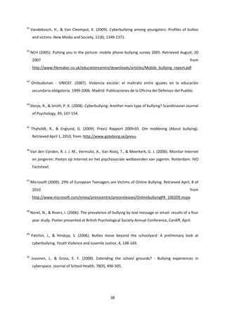 38
41
Vandebosch, H., & Van Cleemput, K. (2009). Cyberbullying among youngsters: Profiles of bullies
and victims. New Media and Society, 11(8), 1349-1371.
42
NCH (2005). Putting you in the picture: mobile phone bullying survey 2005. Retrieved August, 20
2007 from
http://www.filemaker.co.uk/educationcentre/downloads/articles/Mobile_bullying_report.pdf
43
Ombudsman - UNICEF. (2007). Violencia escolar: el maltrato entre iguales en la educación
secundaria obligatoria. 1999-2006. Madrid: Publicaciones de la Oficina del Defensor del Pueblo.
44
Slonje, R., & Smith, P. K. (2008). Cyberbullying: Another main type of bullying? Scandinavian Journal
of Psychology, 49, 147-154.
45
Thyholdt, R., & Englund, G. (2009). PrevU Rapport 2009:03. Om mobbning (About bullying).
Retrieved April 1, 2010, from: http://www.goteborg.se/prevu
46
Van den Eijnden, R. J. J. M., Vermulst, A., Van Rooij, T., & Meerkerk, G. J. (2006). Monitor Internet
en jongeren: Pesten op Internet en het psychosociale welbevinden van jogeren. Rotterdam: IVO
Factsheet.
47
Microsoft (2009). 29% of European Teenagers are Victims of Online Bullying. Retrieved April, 8 of
2010 from
http://www.microsoft.com/emea/presscentre/pressreleases/OnlinebullyingPR_100209.mspx
48
Noret, N., & Rivers, I. (2006). The prevalence of bullying by text message or email: results of a four
year study. Poster presented at British Psychological Society Annual Conference, Cardiff, April.
49
Patchin, J., & Hinduja, S. (2006). Bullies move beyond the schoolyard: A preliminary look at
cyberbullying. Youth Violence and Juvenile Justice, 4, 148-169.
50
Juvonen, J., & Gross, E. F. (2008). Extending the school grounds? - Bullying experiences in
cyberspace. Journal of School Health, 78(9), 496-505.
 