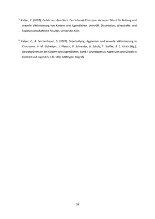 39
51
Katzer, C. (2007). Gefahr aus dem Netz. Der Internet-Chatroom als neuer Tatort für Bullying und
sexuelle Viktimisierung von Kindern und Jugendlichen. Unveröff. Dissertation, Wirtschafts- und
Sozialwissenschaftliche Fakultät, Universität Köln.
52
Katzer, C., & Fetchenhauer, D. (2007). Cyberbullying: Aggression und sexuelle Viktimisierung in
Chatrooms. In M. Gollwitzer, J. Pfetsch, V. Schneider, A. Schulz, T. Steffke, & C. Ulrich (Hg.),
Gewaltprävention bei Kindern und Jugendlichen. Band I: Grundlagen zu Aggression und Gewalt in
Kindheit und Jugend (S. 123-138). Göttingen: Hogrefe
 
