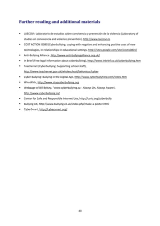 40
Further reading and additional materials
LAECOVI: Laboratorio de estudios sobre convivencia y prevención de la violencia (Laboratory of
studies on convivencia and violence prevention), http://www.laecovi.es
COST ACTION IS0801Cyberbullying: coping with negative and enhancing positive uses of new
technologies, in relationships in educational settings, http://sites.google.com/site/costis0801/
Anti-Bullying Alliance.,http://www.anti-bullyingalliance.org.uk/
In Brief (Free legal information about cyberbullying), http://www.inbrief.co.uk/cyberbullying.htm
Teachernet (Cyberbullying: Supporting school staff),
http://www.teachernet.gov.uk/wholeschool/behaviour/cyber
Cyber Bullying: Bullying in the Digital Age, http://www.cyberbullyhelp.com/index.htm
WiredKids, http://www.stopcyberbullying.org
Webpage of Bill Belsey, “www.cyberbullying.ca - Always On, Always Aware!,
http://www.cyberbullying.ca/
Center for Safe and Responsible Internet Use, http://csriu.org/cyberbully
Bullying UK, http://www.bullying.co.uk/index.php/make-a-poster.html
CyberSmart, http://cybersmart.org/
 