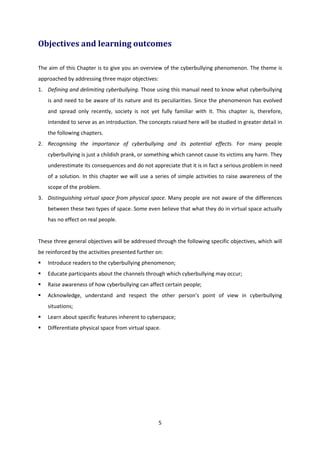 5
Objectives and learning outcomes
The aim of this Chapter is to give you an overview of the cyberbullying phenomenon. The theme is
approached by addressing three major objectives:
1. Defining and delimiting cyberbullying. Those using this manual need to know what cyberbullying
is and need to be aware of its nature and its peculiarities. Since the phenomenon has evolved
and spread only recently, society is not yet fully familiar with it. This chapter is, therefore,
intended to serve as an introduction. The concepts raised here will be studied in greater detail in
the following chapters.
2. Recognising the importance of cyberbullying and its potential effects. For many people
cyberbullying is just a childish prank, or something which cannot cause its victims any harm. They
underestimate its consequences and do not appreciate that it is in fact a serious problem in need
of a solution. In this chapter we will use a series of simple activities to raise awareness of the
scope of the problem.
3. Distinguishing virtual space from physical space. Many people are not aware of the differences
between these two types of space. Some even believe that what they do in virtual space actually
has no effect on real people.
These three general objectives will be addressed through the following specific objectives, which will
be reinforced by the activities presented further on:
Introduce readers to the cyberbullying phenomenon;
Educate participants about the channels through which cyberbullying may occur;
Raise awareness of how cyberbullying can affect certain people;
Acknowledge, understand and respect the other person’s point of view in cyberbullying
situations;
Learn about specific features inherent to cyberspace;
Differentiate physical space from virtual space.
 