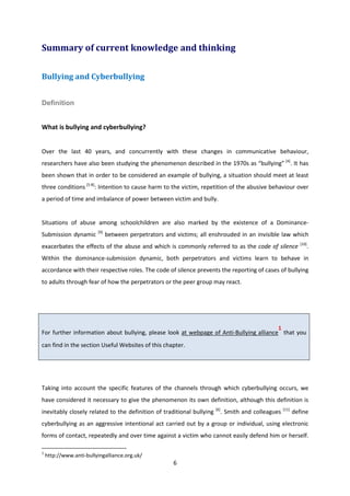 6
Summary of current knowledge and thinking
Bullying and Cyberbullying
Definition
What is bullying and cyberbullying?
Over the last 40 years, and concurrently with these changes in communicative behaviour,
researchers have also been studying the phenomenon described in the 1970s as “bullying” [4]
. It has
been shown that in order to be considered an example of bullying, a situation should meet at least
three conditions [5-8]
: Intention to cause harm to the victim, repetition of the abusive behaviour over
a period of time and imbalance of power between victim and bully.
Situations of abuse among schoolchildren are also marked by the existence of a Dominance-
Submission dynamic [9]
between perpetrators and victims; all enshrouded in an invisible law which
exacerbates the effects of the abuse and which is commonly referred to as the code of silence [10]
.
Within the dominance-submission dynamic, both perpetrators and victims learn to behave in
accordance with their respective roles. The code of silence prevents the reporting of cases of bullying
to adults through fear of how the perpetrators or the peer group may react.
For further information about bullying, please look at webpage of Anti-Bullying alliance
1
that you
can find in the section Useful Websites of this chapter.
Taking into account the specific features of the channels through which cyberbullying occurs, we
have considered it necessary to give the phenomenon its own definition, although this definition is
inevitably closely related to the definition of traditional bullying [6]
. Smith and colleagues [11]
define
cyberbullying as an aggressive intentional act carried out by a group or individual, using electronic
forms of contact, repeatedly and over time against a victim who cannot easily defend him or herself.
1
http://www.anti-bullyingalliance.org.uk/
 