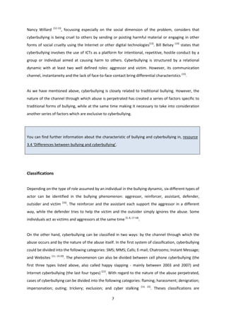 7
Nancy Willard [12-13]
, focussing especially on the social dimension of the problem, considers that
cyberbullying is being cruel to others by sending or posting harmful material or engaging in other
forms of social cruelty using the Internet or other digital technologies[13]
. Bill Belsey [14]
states that
cyberbullying involves the use of ICTs as a platform for intentional, repetitive, hostile conduct by a
group or individual aimed at causing harm to others. Cyberbullying is structured by a relational
dynamic with at least two well defined roles: aggressor and victim. However, its communication
channel, instantaneity and the lack of face-to-face contact bring differential characteristics [15]
.
As we have mentioned above, cyberbullying is closely related to traditional bullying. However, the
nature of the channel through which abuse is perpetrated has created a series of factors specific to
traditional forms of bullying, while at the same time making it necessary to take into consideration
another series of factors which are exclusive to cyberbullying.
You can find further information about the characteristic of bullying and cyberbullying in, resource
3.4 ‘Differences between bullying and cyberbullying’.
Classifications
Depending on the type of role assumed by an individual in the bullying dynamic, six different types of
actor can be identified in the bullying phenomenon: aggressor, reinforcer, assistant, defender,
outsider and victim [16]
. The reinforcer and the assistant each support the aggressor in a different
way, while the defender tries to help the victim and the outsider simply ignores the abuse. Some
individuals act as victims and aggressors at the same time [5, 8, 17-18]
.
On the other hand, cyberbullying can be classified in two ways: by the channel through which the
abuse occurs and by the nature of the abuse itself. In the first system of classification, cyberbullying
could be divided into the following categories: SMS; MMS; Calls; E-mail; Chatrooms; Instant Message;
and Websites [11, 19-20]
. The phenomenon can also be divided between cell phone cyberbullying (the
first three types listed above, also called happy slapping - mainly between 2003 and 2007) and
Internet cyberbullying (the last four types) [21]
. With regard to the nature of the abuse perpetrated,
cases of cyberbullying can be divided into the following categories: flaming; harassment; denigration;
impersonation; outing; trickery; exclusion; and cyber stalking [13, 22]
. Theses classifications are
 